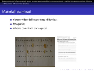 Insegnamento dell’informatica nella scuola secondaria con metodologie non convenzionali: analisi di una sperimentazione didattica
   Descrizione dell’esperienza didattica




Materiali esaminati

               riprese video dell’esperienza didattica;
               fotograﬁe;
               schede compilate dai ragazzi.

                                                                               PERCORSO DIDATTICO SUI TESTI STRUTTURATI

                                                                               ------------------------   --------------------------- -------------     ------------------
                                                                               NOME                        COGNOME                    GRUPPO             DATA

                                                                               PRIMO INCONTRO- Attività B-ideazione, scrittura e formattazione di un testo
                                                                               Avete formattato il testo sulla base delle vostre annotazioni, cercando di riprodurre
                                                                               l’enfasi sentita nella lettura precedente. Confrontate ora con il vostro compagno i testi
                                                                               formattati e rispondete alle domande che seguono.

                                                                                  1) Ci sono differenze nelle vostre annotazioni riguardo alla lettura del testo?
                                                                                  ………………………………………………………………………………………
                                                                                  ………………………………………………………………………………………
                                                                                  ………………………………………………………………………………………
                                                                                  ………………………………………………………………………………………
                                                                                  2) Quali sono le parti annotate da entrambi?
                                                                                  …………………………………………………………………………………….
                                                                                  ………………………………………………………………………………………
                                                                                  ………………………………………………………………………………………
                                                                                  ………………………………………………………………………………………
                                                                                  ………………………………………………………………………………………
                                                                                  3) Quali sono le parti annotate solo da uno di voi? Come?
                                                                                  ………………………………………………………………………………………
                                                                                  ………………………………………………………………………………………
                                                                                  ………………………………………………………………………………………
                                                                                  4) La parola “attuale” e la parola “acquisti” sono state modificate nello stesso
                                                                                      modo? Come?
                                                                                  ………………………………………………………………………………………
                                                                                  ………………………………………………………………………………………
                                                                                  ………………………………………………………………………………………
                                                                                  ………………………………………………………………………………………
                                                                                   5) e le parole “primo” e “polizziotto”? Come?
                                                                                  ………………………………………………………………………………………
                                                                                  ………………………………………………………………………………………
                                                                                  ……………………………………………………………………………………..
                                                                                  6) Ci sono parole o parti di testo a cui avete applicato più formattazioni?
                                                                                  ………………………………………………………………………………………
                                                                                  ………………………………………………………………………………………
                                                                                  ………………………………………………………………………………………
                                                                                  ………………………………………………………………………………………
 