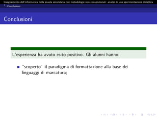 Insegnamento dell’informatica nella scuola secondaria con metodologie non convenzionali: analisi di una sperimentazione didattica
   Conclusioni




Conclusioni




       L’esperienza ha avuto esito positivo. Gli alunni hanno:

                 “scoperto” il paradigma di formattazione alla base dei
                 linguaggi di marcatura;
 
