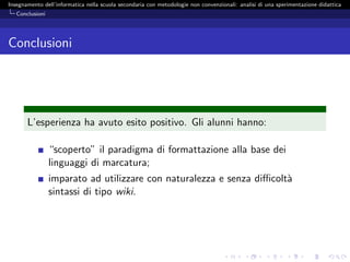 Insegnamento dell’informatica nella scuola secondaria con metodologie non convenzionali: analisi di una sperimentazione didattica
   Conclusioni




Conclusioni




       L’esperienza ha avuto esito positivo. Gli alunni hanno:

                 “scoperto” il paradigma di formattazione alla base dei
                 linguaggi di marcatura;
                 imparato ad utilizzare con naturalezza e senza diﬃcolt`
                                                                       a
                 sintassi di tipo wiki.
 