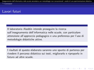 Insegnamento dell’informatica nella scuola secondaria con metodologie non convenzionali: analisi di una sperimentazione didattica
   Conclusioni




Lavori futuri



       Il laboratorio Aladdin intende proseguire la ricerca
       sull’insegnamento dell’informatica nelle scuole, con particolare
       attenzione all’approccio pedagogico e una preferenza per l’uso di
       metodologie didattiche attive.


       I risultati di questo elaborato saranno uno spunto di partenza per
       rivedere il percorso didattico sui testi, migliorarlo e riproporlo in
       futuro ad altre scuole.
 