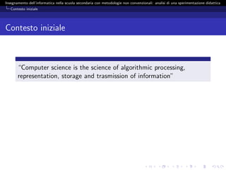 Insegnamento dell’informatica nella scuola secondaria con metodologie non convenzionali: analisi di una sperimentazione didattica
   Contesto iniziale




Contesto iniziale



       “Computer science is the science of algorithmic processing,
       representation, storage and trasmission of information”
 