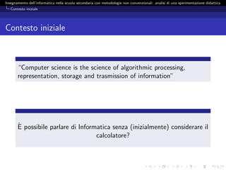 Insegnamento dell’informatica nella scuola secondaria con metodologie non convenzionali: analisi di una sperimentazione didattica
   Contesto iniziale




Contesto iniziale



       “Computer science is the science of algorithmic processing,
       representation, storage and trasmission of information”




       `
       E possibile parlare di Informatica senza (inizialmente) considerare il
                                    calcolatore?
 