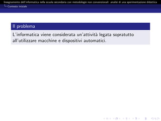 Insegnamento dell’informatica nella scuola secondaria con metodologie non convenzionali: analisi di una sperimentazione didattica
   Contesto iniziale




       Il problema
       L’informatica viene considerata un’attivit` legata sopratutto
                                                  a
       all’utilizzare macchine e dispositivi automatici.
 