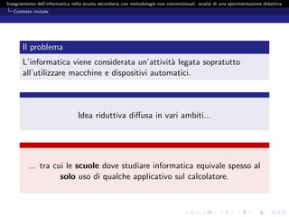 Insegnamento dell’informatica nella scuola secondaria con metodologie non convenzionali: analisi di una sperimentazione didattica
   Contesto iniziale




       Il problema
       L’informatica viene considerata un’attivit` legata sopratutto
                                                  a
       all’utilizzare macchine e dispositivi automatici.



                                 Idea riduttiva diﬀusa in vari ambiti...




          ... tra cui le scuole dove studiare informatica equivale spesso al
                    solo uso di qualche applicativo sul calcolatore.
 