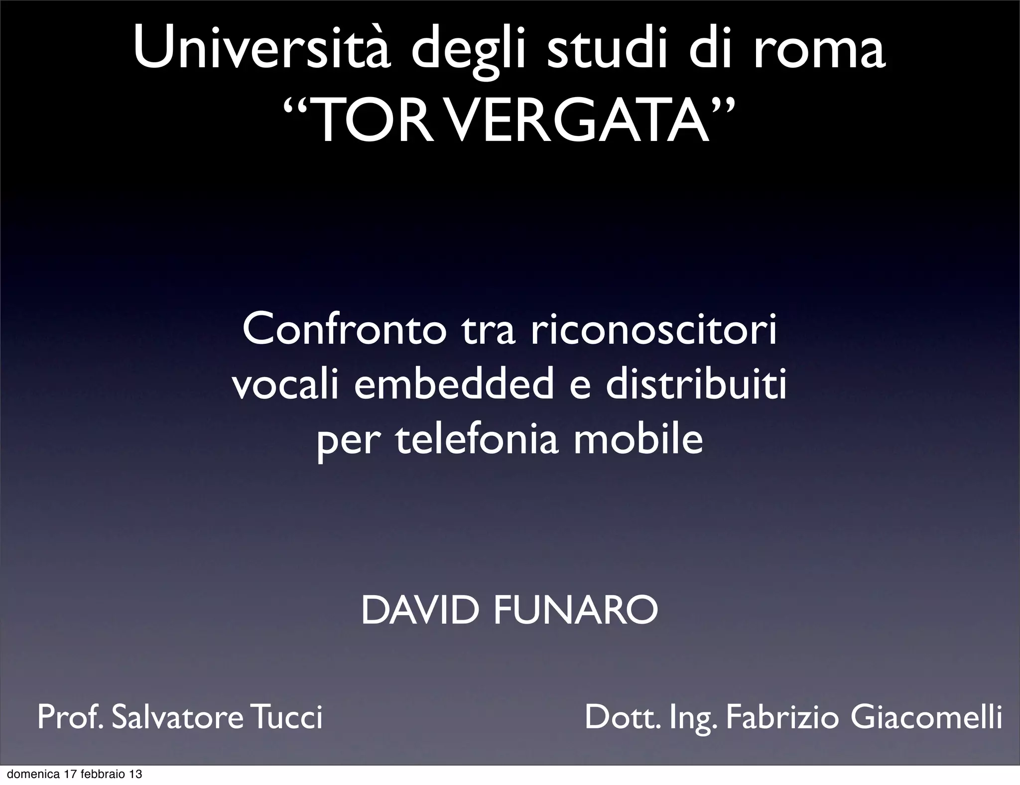 Università degli studi di roma
                          “TOR VERGATA”


                           Confronto tra riconoscitori
                          vocali embedded e distribuiti
                              per telefonia mobile


                                DAVID FUNARO

     Prof. Salvatore Tucci                  Dott. Ing. Fabrizio Giacomelli
domenica 17 febbraio 13
 
