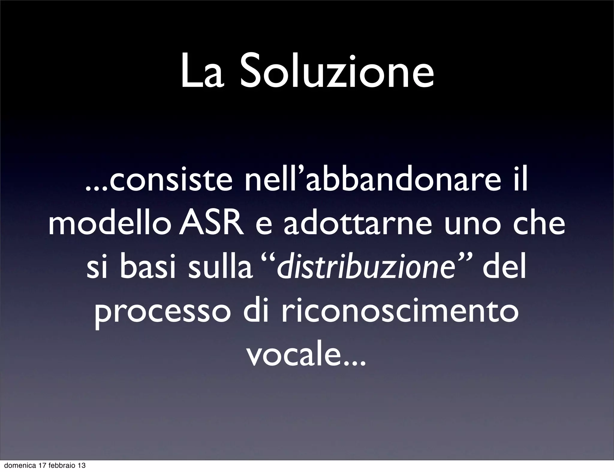 La Soluzione

             ...consiste nell’abbandonare il
            modello ASR e adottarne uno che
             si basi sulla “distribuzione” del
              processo di riconoscimento
                          vocale...

domenica 17 febbraio 13
 