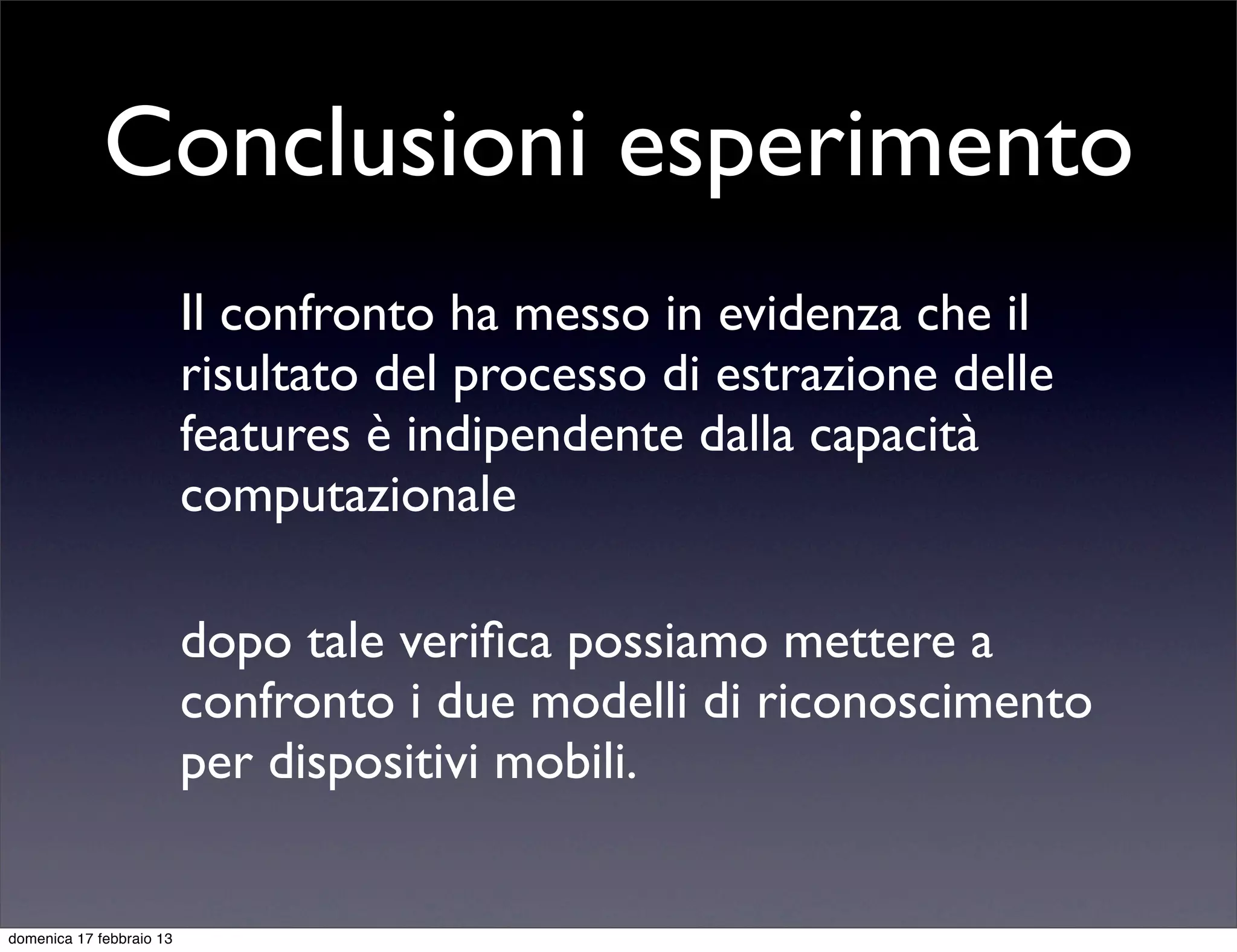 Conclusioni esperimento
                          Il confronto ha messo in evidenza che il
                          risultato del processo di estrazione delle
                          features è indipendente dalla capacità
                          computazionale

                          dopo tale veriﬁca possiamo mettere a
                          confronto i due modelli di riconoscimento
                          per dispositivi mobili.


domenica 17 febbraio 13
 