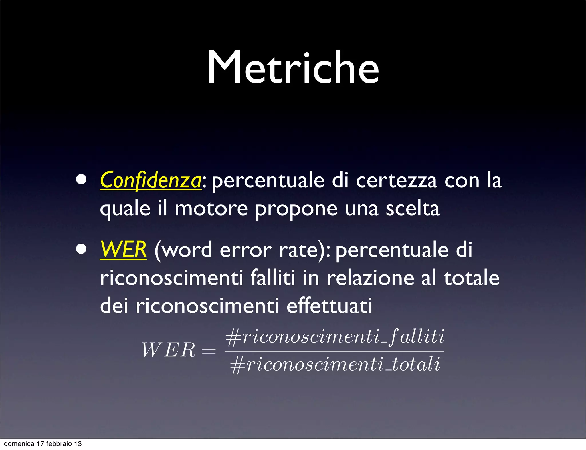 Metriche

                    • Conﬁdenza: percentuale di certezza con la
                          quale il motore propone una scelta
                    • WER (word error rate): percentuale di
                          riconoscimenti falliti in relazione al totale
                          dei riconoscimenti effettuati
                                     #riconoscimenti f alliti
                              W ER =
                                     #riconoscimenti totali


domenica 17 febbraio 13
 