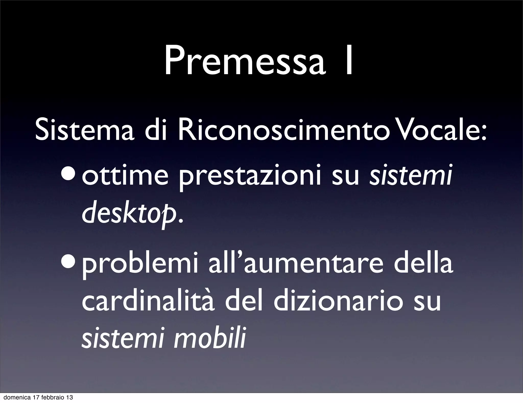 Premessa 1
          Sistema di Riconoscimento Vocale:
                  •
              ottime prestazioni su sistemi
              desktop.
                  •       problemi all’aumentare della
                          cardinalità del dizionario su
                          sistemi mobili
domenica 17 febbraio 13
 