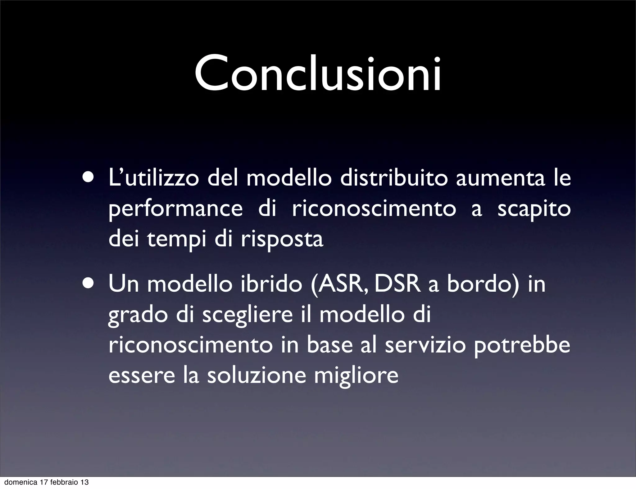 Conclusioni
                    • L’utilizzo del modello distribuito aumenta le
                          performance di riconoscimento a scapito
                          dei tempi di risposta
                    • Un modello ibrido (ASR, DSR a bordo) in
                          grado di scegliere il modello di
                          riconoscimento in base al servizio potrebbe
                          essere la soluzione migliore


domenica 17 febbraio 13
 