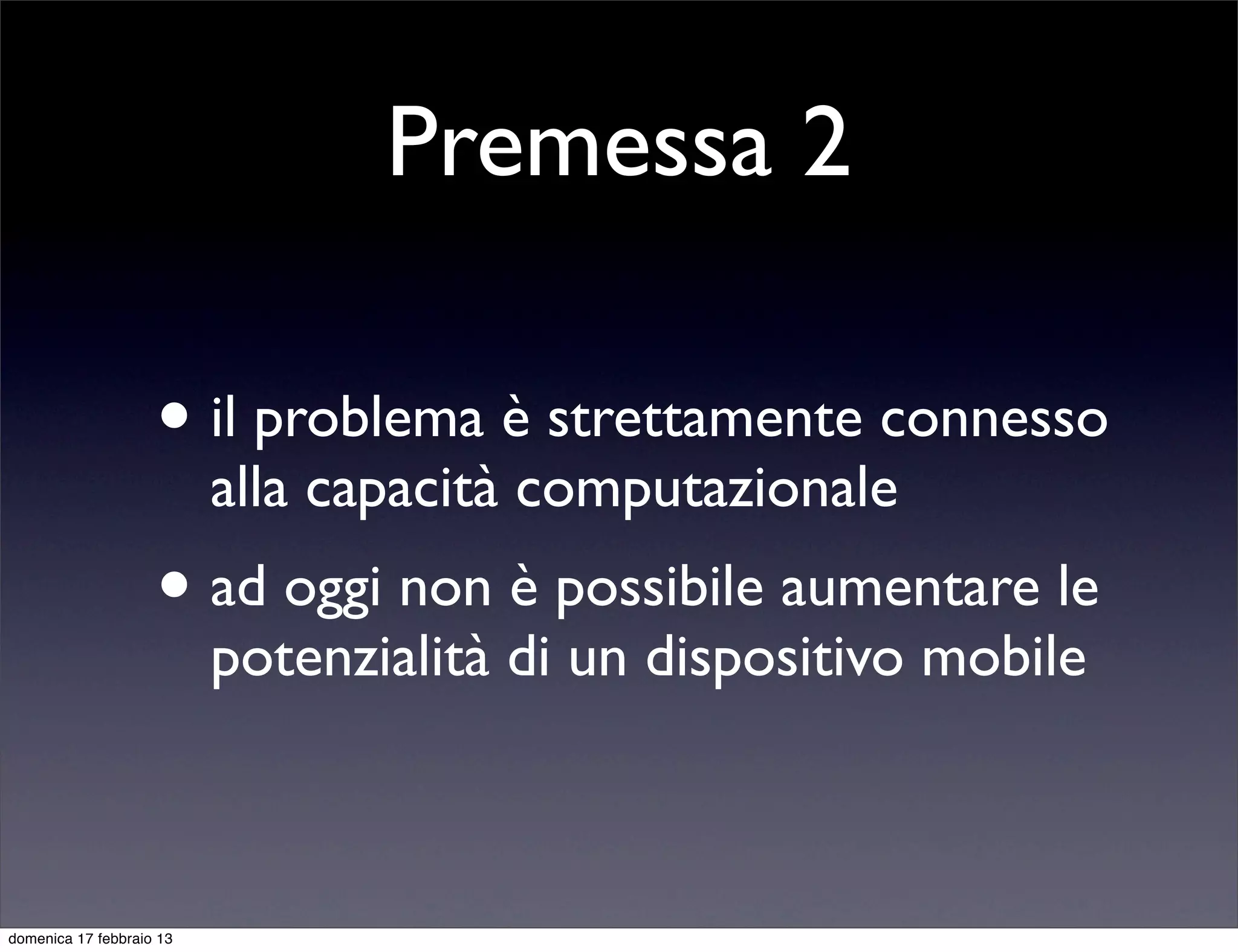 Premessa 2

                    • il problema è strettamente connesso
                          alla capacità computazionale
                    • ad oggi non è possibile aumentare le
                          potenzialità di un dispositivo mobile



domenica 17 febbraio 13
 