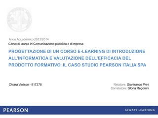 PROGETTAZIONE DI UN CORSO E-LEARNING DI INTRODUZIONE
ALL’INFORMATICA E VALUTAZIONE DELL’EFFICACIA DEL
PRODOTTO FORMATIVO. IL CASO STUDIO PEARSON ITALIA SPA
Chiara Varisco - 817378
Corso di laurea in Comunicazione pubblica e d’impresa
Relatore: Gianfranco Prini
Correlatore: Gloria Regonini
Anno Accademico 2013/2014
 