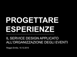 PROGETTARE
ESPERIENZE
IL SERVICE DESIGN APPLICATO
ALL’ORGANIZZAZIONE DEGLI EVENTI
Reggio Emilia, 10.12.2015
 
