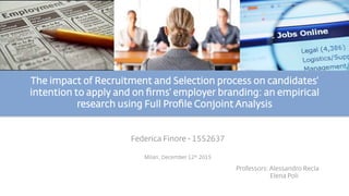 The impact of Recruitment and Selection process on candidates'
intention to apply and on ﬁrms' employer branding: an empirical
research using Full Proﬁle Conjoint Analysis 
Federica Finore - 1552637
Milan, December 12th 2015
Professors: Alessandro Recla
Elena Poli
 