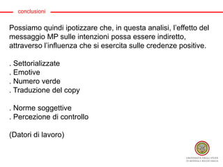 conclusioni
Possiamo quindi ipotizzare che, in questa analisi, l’effetto del
messaggio MP sulle intenzioni possa essere indiretto,
attraverso l’influenza che si esercita sulle credenze positive.
. Settorializzate
. Emotive
. Numero verde
. Traduzione del copy
. Norme soggettive
. Percezione di controllo
(Datori di lavoro)
 