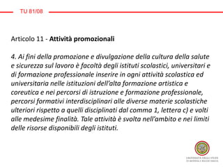 TU 81/08
Articolo 11 - Attività promozionali
4. Ai fini della promozione e divulgazione della cultura della salute
e sicurezza sul lavoro è facoltà degli istituti scolastici, universitari e
di formazione professionale inserire in ogni attività scolastica ed
universitaria nelle istituzioni dell’alta formazione artistica e
coreutica e nei percorsi di istruzione e formazione professionale,
percorsi formativi interdisciplinari alle diverse materie scolastiche
ulteriori rispetto a quelli disciplinati dal comma 1, lettera c) e volti
alle medesime finalità. Tale attività è svolta nell’ambito e nei limiti
delle risorse disponibili degli istituti.
 