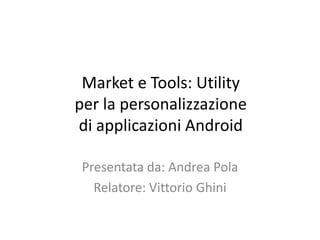 Market e Tools: Utility
per la personalizzazione
di applicazioni Android

 Presentata da: Andrea Pola
   Relatore: Vittorio Ghini
 