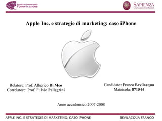 Apple Inc. e strategie di marketing: caso iPhone




 Relatore: Prof. Alberico Di Meo                       Candidato: Franco Bevilacqua
Correlatore: Prof. Fulvio Pellegrini                        Matricola: 871544


                               Anno accademico 2007-2008
 