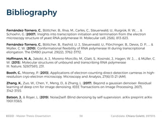 ECCO - Master Thesis Dissertation Candidate: Chiara Coletti, 89781538
Bibliography
Fernández-Tornero, C., Böttcher, B., Riva, M., Carles, C., Steuerwald, U., Ruigrok, R. W., ... &
Schoehn, G. (2007). Insights into transcription initiation and termination from the electron
microscopy structure of yeast RNA polymerase III. Molecular cell, 25(6), 813-823.
Fernández‐Tornero, C., Böttcher, B., Rashid, U. J., Steuerwald, U., Flörchinger, B., Devos, D. P., ... &
Müller, C. W. (2010). Conformational flexibility of RNA polymerase III during transcriptional
elongation. The EMBO journal, 29(22), 3762-3772.
Hoffmann, N. A., Jakobi, A. J., Moreno-Morcillo, M., Glatt, S., Kosinski, J., Hagen, W. J., ... & Müller, C.
W. (2015). Molecular structures of unbound and transcribing RNA polymerase
III. Nature, 528(7581), 231.
Booth, C., Mooney, P. (2013), Applications of electron-counting direct-detection cameras in high-
resolution cryo-electron microscopy. Microscopy and Analysis, 27(6):13-21 (AM).
Zhang, K., Zuo, W., Chen, Y., Meng, D., & Zhang, L. (2017). Beyond a gaussian denoiser: Residual
learning of deep cnn for image denoising. IEEE Transactions on Image Processing, 26(7),
3142-3155.
Batson, J., & Royer, L. (2019). Noise2self: Blind denoising by self-supervision. arXiv preprint arXiv:
1901.11365.
 