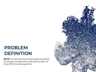 PROBLEM
DEFINITION
ECCO. An Electron Counting Implementation
for Image Compression and Optimization of
Cryo-EM Data Management.
 