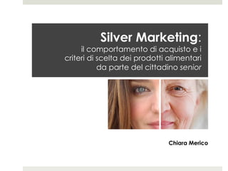Silver Marketing:
il comportamento di acquisto e i
criteri di scelta dei prodotti alimentari
da parte del cittadino senior
Chiara Merico
 