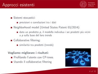 Approcci esistenti
Sistemi stocastici:
previsioni e correlazioni tra i dati
Neighborhood model (United States Patent 03/2014):
dato un prodotto p, il modello individua i sei prodotti più vicini
a p sulla base del loro trends
Collaborative ﬁltering:
similarità tra prodotti (trends)
Vogliamo migliorare i risultati:
Proﬁlando l’utente con CP-trees
Usando il collaborative ﬁltering
4 of 32
 
