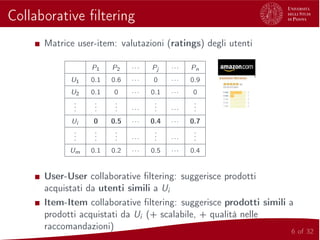 Collaborative ﬁltering
Matrice user-item: valutazioni (ratings) degli utenti
P1 P2 ··· Pj ··· Pn
U1 0.1 0.6 ··· 0 ··· 0.9
U2 0.1 0 ··· 0.1 ··· 0
...
...
... ···
... ···
...
Ui 0 0.5 ··· 0.4 ··· 0.7
...
...
... ···
... ···
...
Um 0.1 0.2 ··· 0.5 ··· 0.4
User-User collaborative ﬁltering: suggerisce prodotti
acquistati da utenti simili a Ui
Item-Item collaborative ﬁltering: suggerisce prodotti simili a
prodotti acquistati da Ui (+ scalabile, + qualità nelle
raccomandazioni) 6 of 32
 
