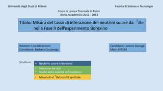 Università degli Studi di Milano Facoltà di Scienze e Tecnologie
Corso di Laurea Triennale in Fisica
Anno Accademico 2012 - 2013
Titolo: Misura del tasso di interazione dei neutrini solare da 7
𝐵𝑒
nella Fase II dell’esperimento Borexino
Relatore: Lino Miramonti
Correlatore: Barbara Caccianiga
Candidato: Lorenzo Donegà
Matr. 647539
Struttura: • Neutrino solare e Borexino
• Selezione dei dati
• Studio della stabilità del rivelatore
• Misura di ν( 7
𝐵𝑒) con fit spettrale
 