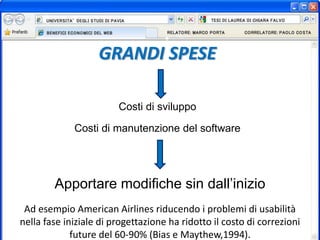 GRANDI SPESE
Costi di sviluppo
Costi di manutenzione del software
Apportare modifiche sin dall’inizio
Ad esempio American Airlines riducendo i problemi di usabilità
nella fase iniziale di progettazione ha ridotto il costo di correzioni
future del 60-90% (Bias e Maythew,1994).
 