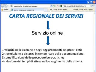 CARTA REGIONALE DEI SERVIZI
Servizio online
1 velocità nelle ricerche e negli aggiornamenti dei propri dati;
2 trasmissione a distanza in tempo reale della documentazione;
3 semplificazione delle procedure burocratiche;
4 riduzione dei tempi di attesa nello svolgimento delle attività.
 