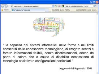 “ la capacità dei sistemi informatici, nelle forme e nei limiti
consentiti dalle conoscenze tecnologiche, di erogare servizi e
fornire informazioni fruibili, senza discriminazioni, anche da
parte di coloro che a causa di disabilità necessitano di
tecnologie assistive o configurazioni particolari “
Legge n.4 del 9 gennaio 2004
 