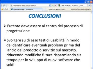 CONCLUSIONI
L’utente deve essere al centro del processo di
progettazione
Svolgere su di esso test di usabilità in modo
da identificare eventuali problemi prima del
lancio del prodotto o servizio sul mercato,
riducendo modifiche future risparmiando sia
tempo per lo sviluppo di nuovi software che
soldi
 