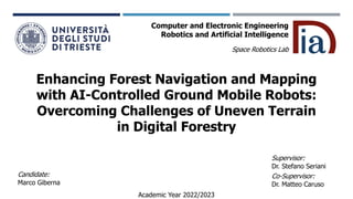 Enhancing Forest Navigation and Mapping
with AI-Controlled Ground Mobile Robots:
Overcoming Challenges of Uneven Terrain
in Digital Forestry
Candidate:
Marco Giberna
Space Robotics Lab
Supervisor:
Dr. Stefano Seriani
Co-Supervisor:
Dr. Matteo Caruso
Academic Year 2022/2023
Computer and Electronic Engineering
Robotics and Artificial Intelligence
 