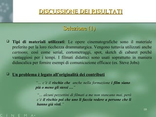 DISCUSSIONE DEI RISULTATIDISCUSSIONE DEI RISULTATI
Selezione (1)Selezione (1)
 Tipi di materiali utilizzati: Le opere cinematografiche sono il materiale
preferito per la loro ricchezza drammaturgica. Vengono tuttavia utilizzati anche
cartoons, così come serial, cortometraggi, spot, sketch di cabaret perché
vantaggiosi per i tempi. I filmati didattici sono usati soprattutto in maniera
didascalica per fornire esempi di comunicazione efficace (es. Steve Jobs)
 Un problema è legato all’originalità dei contributi
“… c’è il rischio che anche nella formazione i film siano
più o meno gli stessi …”
“… alcuni pezzettini di filmati a me non stancano mai, però
c’è il rischio poi che uno li faccia vedere a persone che li
hanno già visti.”
10
 