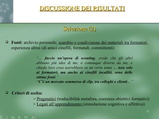 DISCUSSIONE DEI RISULTATIDISCUSSIONE DEI RISULTATI
Selezione (2)Selezione (2)
 Fonti: archivio personale, scambio e condivisione dei materiali tra formatori,
esperienza altrui (di amici cinefili, formandi, committenti)
“… faccio un’opera di scouting, credo che gli altri
abbiano più idee di me, o comunque diverse da me, e
chiedo loro cosa userebbero su un certo tema … non solo
ai formatori, ma anche ai cinefili incalliti, sono delle
ottime fonti.”
“C’è un mercato sommerso di clip, tra colleghi e clienti…”
 Criteri di scelta:
> Pragmatici (traducibilità metafora, coerenza obiettivi formativi)
> Legati all’apprendimento (stimolazione cognitiva e affettiva)
11
 