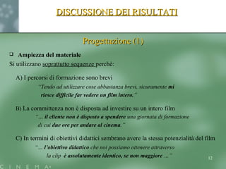 DISCUSSIONE DEI RISULTATIDISCUSSIONE DEI RISULTATI
Progettazione (1)Progettazione (1)
 Ampiezza del materiale
Si utilizzano soprattutto sequenze perché:
A) I percorsi di formazione sono brevi
“Tendo ad utilizzare cose abbastanza brevi, sicuramente mi
riesce difficile far vedere un film intero.”
B) La committenza non è disposta ad investire su un intero film
“… il cliente non è disposto a spendere una giornata di formazione
di cui due ore per andare al cinema.”
C) In termini di obiettivi didattici sembrano avere la stessa potenzialità del film
“… l’obiettivo didattico che noi possiamo ottenere attraverso
la clip è assolutamente identico, se non maggiore …” 12
 
