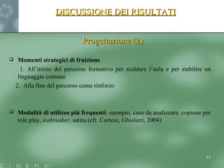 DISCUSSIONE DEI RISULTATIDISCUSSIONE DEI RISULTATI
Progettazione (2)Progettazione (2)
 Momenti strategici di fruizione
1. All’inizio del percorso formativo per scaldare l’aula e per stabilire un
linguaggio comune
2. Alla fine del percorso come rinforzo
 Modalità di utilizzo più frequenti: esempio, caso da analizzare, copione per
role play, icebreaker, satira (cfr. Cortese, Ghislieri, 2004)
13
 