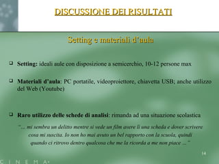 DISCUSSIONE DEI RISULTATIDISCUSSIONE DEI RISULTATI
Setting e materiali d’aulaSetting e materiali d’aula
 Setting: ideali aule con disposizione a semicerchio, 10-12 persone max
 Materiali d’aula: PC portatile, videoproiettore, chiavetta USB; anche utilizzo
del Web (Youtube)
 Raro utilizzo delle schede di analisi: rimanda ad una situazione scolastica
“… mi sembra un delitto mentre si vede un film avere lì una scheda e dover scrivere
cosa mi suscita. Io non ho mai avuto un bel rapporto con la scuola, quindi
quando ci ritrovo dentro qualcosa che me la ricorda a me non piace …”
14
 