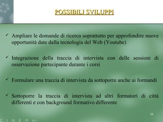 POSSIBILI SVILUPPIPOSSIBILI SVILUPPI
 Ampliare le domande di ricerca soprattutto per approfondire nuove
opportunità date dalla tecnologia del Web (Youtube)
 Integrazione della traccia di intervista con delle sessioni di
osservazione partecipante durante i corsi
 Formulare una traccia di intervista da sottoporre anche ai formandi
 Sottoporre la traccia di intervista ad altri formatori di città
differenti e con background formativo differente
16
 