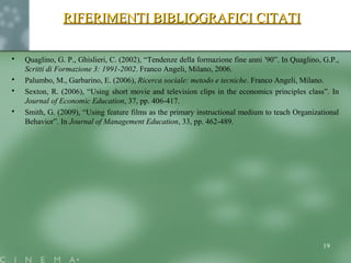  Quaglino, G. P., Ghislieri, C. (2002), “Tendenze della formazione fine anni 90”. In Quaglino, G.P.,ʻ
Scritti di Formazione 3: 1991-2002. Franco Angeli, Milano, 2006.
 Palumbo, M., Garbarino, E. (2006), Ricerca sociale: metodo e tecniche. Franco Angeli, Milano.
 Sexton, R. (2006), “Using short movie and television clips in the economics principles class”. In
Journal of Economic Education, 37, pp. 406-417.
 Smith, G. (2009), “Using feature films as the primary instructional medium to teach Organizational
Behavior”. In Journal of Management Education, 33, pp. 462-489.
19
RIFERIMENTI BIBLIOGRAFICI CITATIRIFERIMENTI BIBLIOGRAFICI CITATI
 