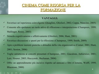 CINEMA COME RISORSA PER LACINEMA COME RISORSA PER LA
FORMAZIONEFORMAZIONE
VANTAGGI:
 Favorisce un’esperienza coinvolgente (Quaglino, Ghislieri, 2002; Cappa, Mancino, 2005)
 Consente allo spettatore un ruolo attivo di riflessione e interpretazione (Champoux, 1999;
Mallinger, Rossy, 2003)
 Stimola cognitivamente e affettivamente (Ghislieri, 2006; Hunt, 2001)
 Favorisce discussioni e spunti per la riflessione (Champoux, 1999; Smith, 2009)
 Apre a problemi inerenti pratiche e abitudini della vita organizzativa (Comer, 2001; Hunt,
2001; Sexton, 2006)
 Toglie astrattezza ai concetti presentati (Champoux, 2001; Giacalone, Jurkiewicz, 2001;
Leet, Houser, 2003; Huczynski, Buchanan, 2004)
 Offre un apprendimento più incisivo rispetto ad autocasi e libri (Clemens, Wolff, 1999;
Bluestone, 2000)
4
 