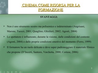 CINEMA COME RISORSA PER LACINEMA COME RISORSA PER LA
FORMAZIONEFORMAZIONE
SVANTAGGI:
 Non è uno strumento neutro ma polisemico e indeterminato (Angrisani,
Marone, Tuozzi, 2001; Quaglino, Ghislieri, 2002; Agosti, 2004)
 Lo spettatore è influenzato, durante la visione, dalle condizioni del contesto
(Agosti, 2004) e dalle proprie condizioni emotive del momento (Ferro, 1999)
 Il formatore ha un ruolo delicato e deve saper padroneggiare il materiale filmico
che propone (D’Incerti, Santoro, Varchetta, 2000; Cortese, 2006)
5
 