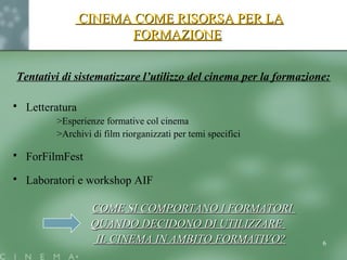 CINEMA COME RISORSA PER LACINEMA COME RISORSA PER LA
FORMAZIONEFORMAZIONE
Tentativi di sistematizzare l’utilizzo del cinema per la formazione:
 Letteratura
>Esperienze formative col cinema
>Archivi di film riorganizzati per temi specifici
 ForFilmFest
 Laboratori e workshop AIF
COME SI COMPORTANO I FORMATORICOME SI COMPORTANO I FORMATORI
QUANDO DECIDONO DI UTILIZZAREQUANDO DECIDONO DI UTILIZZARE
IL CINEMA IN AMBITO FORMATIVO?IL CINEMA IN AMBITO FORMATIVO? 6
 