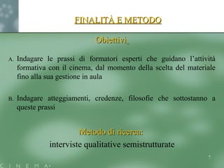 FINALITÀ E METODOFINALITÀ E METODO
ObiettiviObiettivi
A. Indagare le prassi di formatori esperti che guidano l’attività
formativa con il cinema, dal momento della scelta del materiale
fino alla sua gestione in aula
B. Indagare atteggiamenti, credenze, filosofie che sottostanno a
queste prassi
Metodo di ricerca:Metodo di ricerca:
interviste qualitative semistrutturate
7
 