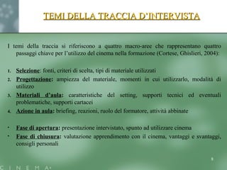 TEMI DELLA TRACCIA D’INTERVISTATEMI DELLA TRACCIA D’INTERVISTA
I temi della traccia si riferiscono a quattro macro-aree che rappresentano quattro
passaggi chiave per l’utilizzo del cinema nella formazione (Cortese, Ghislieri, 2004):
1. Selezione: fonti, criteri di scelta, tipi di materiale utilizzati
2. Progettazione: ampiezza del materiale, momenti in cui utilizzarlo, modalità di
utilizzo
3. Materiali d’aula: caratteristiche del setting, supporti tecnici ed eventuali
problematiche, supporti cartacei
4. Azione in aula: briefing, reazioni, ruolo del formatore, attività abbinate
• Fase di apertura: presentazione intervistato, spunto ad utilizzare cinema
• Fase di chiusura: valutazione apprendimento con il cinema, vantaggi e svantaggi,
consigli personali
8
 