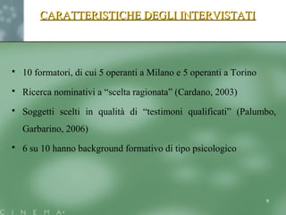 CARATTERISTICHE DEGLI INTERVISTATICARATTERISTICHE DEGLI INTERVISTATI
 10 formatori, di cui 5 operanti a Milano e 5 operanti a Torino
 Ricerca nominativi a “scelta ragionata” (Cardano, 2003)
 Soggetti scelti in qualità di “testimoni qualificati” (Palumbo,
Garbarino, 2006)
 6 su 10 hanno background formativo di tipo psicologico
9
 