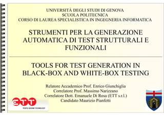 UNIVERSITÀ DEGLI STUDI DI GENOVA
                  SCUOLA POLITECNICA
CORSO DI LAUREA SPECIALISTICA IN INGEGNERIA INFORMATICA


  STRUMENTI PER LA GENERAZIONE
 AUTOMATICA DI TEST STRUTTURALI E
          FUNZIONALI

   TOOLS FOR TEST GENERATION IN
 BLACK-BOX AND WHITE-BOX TESTING
          Relatore Accademico Prof. Enrico Giunchiglia
               Correlatore Prof. Massimo Narizzano
          Correlatore Dott. Emanuele Di Rosa (ETT s.r.l.)
                   Candidato Maurizio Pianfetti
 