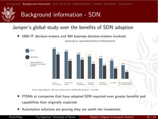 Introduction Background information Goal and Focus Implementation Testbed Evaluation Conclusions
Background information - SDN
Juniper’s global study over the beneﬁts of SDN adoption
• 1800 IT decision-makers and 904 business decision-makers involved.
Source: Juniper Networks, ”Will Your Company Survive The Next Big Disruption?”, June 2016
• ITDMs at companies that have adopted SDN reported even greater beneﬁts and
capabilities than originally expected.
• Automation solutions are proving they are worth the investment.
Pavel Popa ”La Sapienza” University of Rome Master’s Degree in Computer Science 10 / 22
 