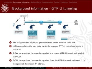 Introduction Background information Goal and Focus Implementation Testbed Evaluation Conclusions
Background information - GTP-U tunneling
1 The UE-generated IP packet gets forwarded to the eNB via radio link.
2 eNB encapsulates the user data packet in a proper GTP-U tunnel and sends it
to S-GW.
3 S-GW encapsulates the user data packet in a proper GTP-U tunnel and sends it
to P-GW.
4 P-GW decapsulates the user data packet from the GTP-U tunnel and sends it to
the speciﬁed destination IP address.
Pavel Popa ”La Sapienza” University of Rome Master’s Degree in Computer Science 12 / 22
 