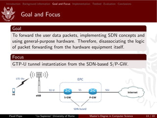 Introduction Background information Goal and Focus Implementation Testbed Evaluation Conclusions
Goal and Focus
Goal
To forward the user data packets, implementing SDN concepts and
using general-purpose hardware. Therefore, disassociating the logic
of packet forwarding from the hardware equipment itself.
Focus
GTP-U tunnel instantiation from the SDN-based S/P-GW.
Pavel Popa ”La Sapienza” University of Rome Master’s Degree in Computer Science 13 / 22
 